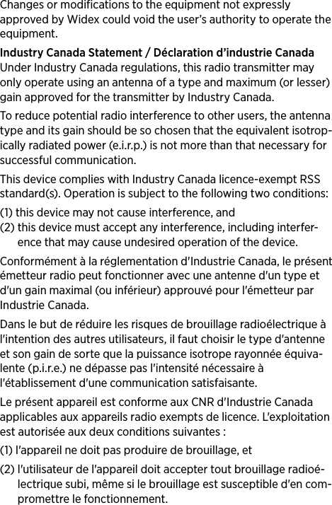 Changes or modifications to the equipment not expressly approved by Widex could void the user’s authority to operate the equipment.Industry Canada Statement / Déclaration d’industrie CanadaUnder Industry Canada regulations, this radio transmitter may only operate using an antenna of a type and maximum (or lesser) gain approved for the transmitter by Industry Canada.To reduce potential radio interference to other users, the antenna type and its gain should be so chosen that the equivalent isotrop-ically radiated power (e.i.r.p.) is not more than that necessary for successful communication.This device complies with Industry Canada licence-exempt RSS standard(s). Operation is subject to the following two conditions: (1)  this device may not cause interference, and (2)  this device must accept any interference, including interfer-ence that may cause undesired operation of the device.Conformément à la réglementation d&apos;Industrie Canada, le présent émetteur radio peut fonctionner avec une antenne d&apos;un type et d&apos;un gain maximal (ou inférieur) approuvé pour l&apos;émetteur par Industrie Canada. Dans le but de réduire les risques de brouillage radioélectrique à l&apos;intention des autres utilisateurs, il faut choisir le type d&apos;antenne et son gain de sorte que la puissance isotrope rayonnée équiva-lente (p.i.r.e.) ne dépasse pas l&apos;intensité nécessaire à l&apos;établissement d&apos;une communication satisfaisante.Le présent appareil est conforme aux CNR d&apos;Industrie Canada applicables aux appareils radio exempts de licence. L&apos;exploitation est autorisée aux deux conditions suivantes : (1)  l&apos;appareil ne doit pas produire de brouillage, et (2)  l&apos;utilisateur de l&apos;appareil doit accepter tout brouillage radioé-lectrique subi, même si le brouillage est susceptible d&apos;en com-promettre le fonctionnement.