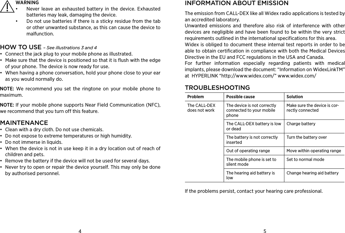 4 5INFORMATION ABOUT EMISSIONThe emission from CALL-DEX like all Widex radio applications is tested by an accredited laboratory.Unwanted emissions and therefore also risk of interference with other devices are negligible and have been found to be within the very strict requirements outlined in the international specifications for this area.Widex is obliged to document these internal test reports in order to be able to obtain certification in compliance with both the Medical Devices Directive in the EU and FCC regulations in the USA and Canada.For further information especially regarding patients with medical implants, please download the document: “Information on WidexLinkTM” at  HYPERLINK “http://www.widex.com/” www.widex.com/TROUBLESHOOTINGProblem Possible cause SolutionThe CALL-DEX does not workThe device is not correctly connected to your mobile phoneMake sure the device is cor-rectly connectedThe CALL-DEX battery is low or deadCharge battery The battery is not correctly inserted Turn the battery over Out of operating range Move within operating rangeThe mobile phone is set to silent modeSet to normal modeThe hearing aid battery is lowChange hearing aid battery If the problems persist, contact your hearing care professional. WARNING•  Never leave an exhausted battery in the device. Exhausted batteries may leak, damaging the device. •  Do not use batteries if there is a sticky residue from the tab or other unwanted substance, as this can cause the device to malfunction.HOW TO USE – See illustrations 3 and 4• Connectthejackplugtoyourmobilephoneasillustrated• MakesurethatthedeviceispositionedsothatitisflushwiththeedgeofyourphoneThedeviceisnowreadyforuse• WhenhavingaphoneconversationholdyourphoneclosetoyourearasyouwouldnormallydoNOTE:  We recommend you set the ringtone on your mobile phone to maximum. NOTE: If your mobile phone supports Near Field Communication (NFC), we recommend that you turn off this feature.MAINTENANCE•  Clean with a dry cloth. Do not use chemicals. •  Do not expose to extreme temperatures or high humidity.•  Do not immerse in liquids.•  When the device is not in use keep it in a dry location out of reach of children and pets.•  Remove the battery if the device will not be used for several days.•  Never try to open or repair the device yourself. This may only be done  by authorised personnel.