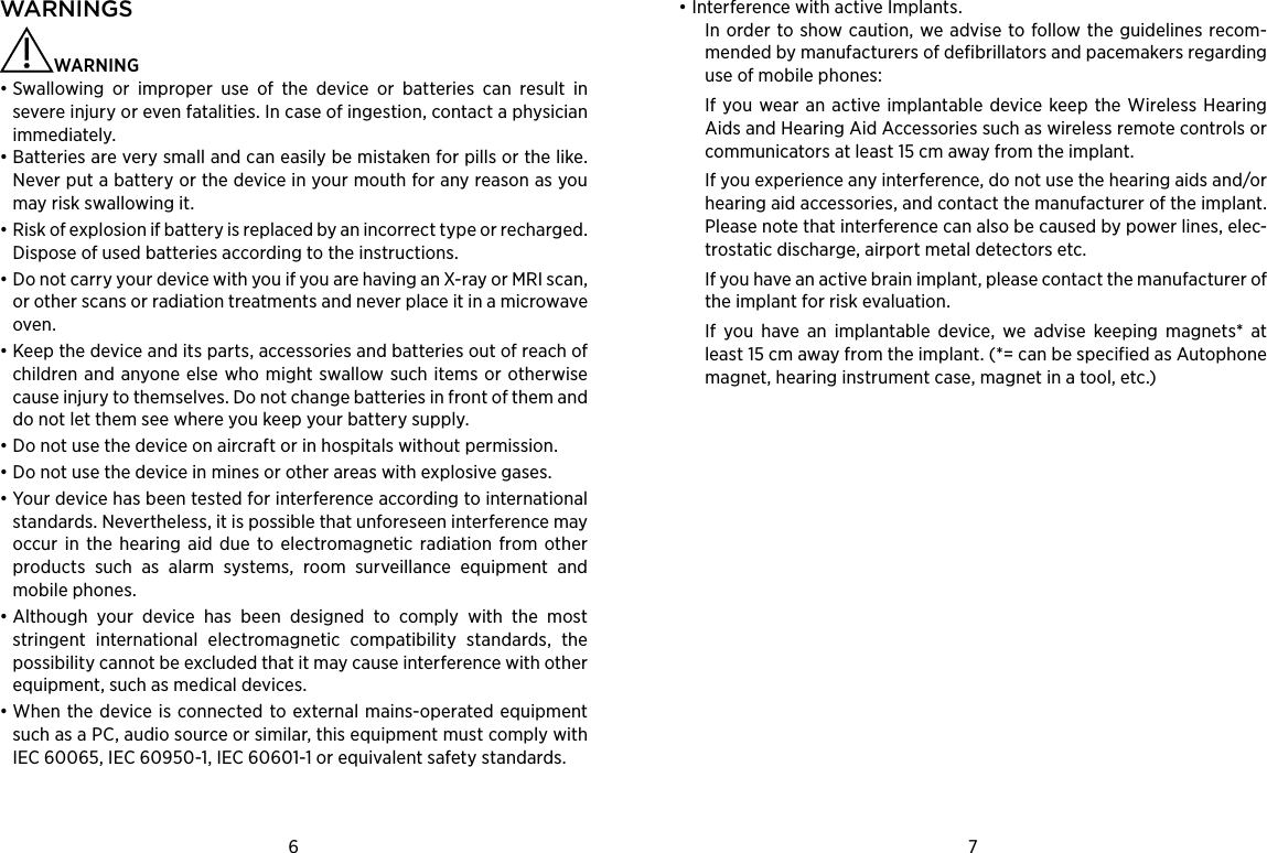 6 7WARNINGS   WARNING • Swallowing or improper use of the device or batteries can result in severe injury or even fatalities. In case of ingestion, contact a physician immediately.• Batteries are very small and can easily be mistaken for pills or the like. Never put a battery or the device in your mouth for any reason as you may risk swallowing it.• Risk of explosion if battery is replaced by an incorrect type or recharged. Dispose of used batteries according to the instructions.• Do not carry your device with you if you are having an X-ray or MRI scan, or other scans or radiation treatments and never place it in a microwave oven.• Keep the device and its parts, accessories and batteries out of reach of children and anyone else who might swallow such items or otherwise cause injury to themselves. Do not change batteries in front of them and do not let them see where you keep your battery supply.• Do not use the device on aircraft or in hospitals without permission.• Do not use the device in mines or other areas with explosive gases.• Your device has been tested for interference according to international standards. Nevertheless, it is possible that unforeseen interference may occur in the hearing aid due to electromagnetic radiation from other products such as alarm systems, room surveillance equipment and mobile phones.• Although your device has been designed to comply with the most stringent international electromagnetic compatibility standards, the possibility cannot be excluded that it may cause interference with other equipment, such as medical devices.• When the device is connected to external mains-operated equipment such as a PC, audio source or similar, this equipment must comply with IEC 60065, IEC 60950-1, IEC 60601-1 or equivalent safety standards.• Interference with active Implants.In order to show caution, we advise to follow the guidelines recom-mended by manufacturers of defibrillators and pacemakers regarding use of mobile phones:If you wear an active implantable device keep the Wireless Hearing Aids and Hearing Aid Accessories such as wireless remote controls or communicators at least 15 cm away from the implant.If you experience any interference, do not use the hearing aids and/or hearing aid accessories, and contact the manufacturer of the implant. Please note that interference can also be caused by power lines, elec-trostatic discharge, airport metal detectors etc.If you have an active brain implant, please contact the manufacturer of the implant for risk evaluation.If you have an implantable device, we advise keeping magnets* at least 15 cm away from the implant. (*= can be specified as Autophone magnet, hearing instrument case, magnet in a tool, etc.)
