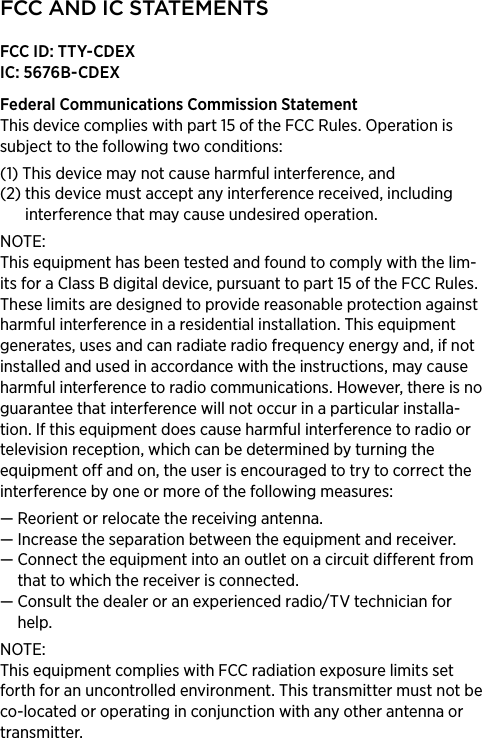 FCC AND IC STATEMENTSFCC ID: TTY-CDEXIC: 5676B-CDEXFederal Communications Commission Statement This device complies with part 15 of the FCC Rules. Operation is subject to the following two conditions: (1)  This device may not cause harmful interference, and (2)  this device must accept any interference received, including interference that may cause undesired operation. NOTE: This equipment has been tested and found to comply with the lim-its for a Class B digital device, pursuant to part 15 of the FCC Rules. These limits are designed to provide reasonable protection against harmful interference in a residential installation. This equipment generates, uses and can radiate radio frequency energy and, if not installed and used in accordance with the instructions, may cause harmful interference to radio communications. However, there is no guarantee that interference will not occur in a particular installa-tion. If this equipment does cause harmful interference to radio or television reception, which can be determined by turning the equipment off and on, the user is encouraged to try to correct the interference by one or more of the following measures:— Reorient or relocate the receiving antenna.—  Increase the separation between the equipment and receiver.—  Connect the equipment into an outlet on a circuit different from that to which the receiver is connected.—  Consult the dealer or an experienced radio/TV technician for help.NOTE: This equipment complies with FCC radiation exposure limits set forth for an uncontrolled environment. This transmitter must not be co-located or operating in conjunction with any other antenna or transmitter. 