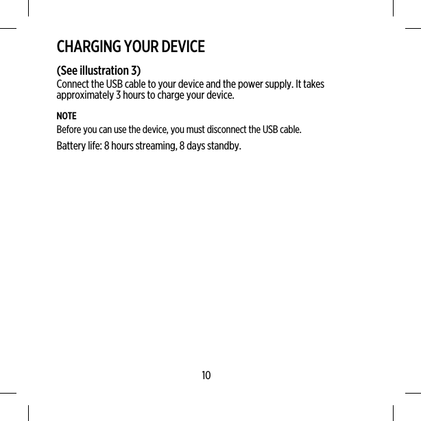 CHARGING YOUR DEVICE(See illustration 3)Connect the USB cable to your device and the power supply. It takesapproximately 3 hours to charge your device.NOTEBefore you can use the device, you must disconnect the USB cable.Battery life: 8 hours streaming, 8 days standby.10