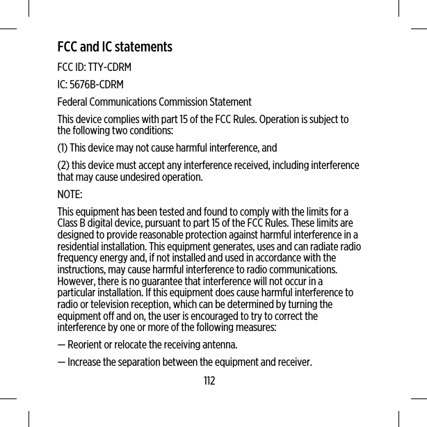 FCC and IC statementsFCC ID: TTY-CDRMIC: 5676B-CDRMFederal Communications Commission StatementThis device complies with part 15 of the FCC Rules. Operation is subject tothe following two conditions:(1) This device may not cause harmful interference, and(2) this device must accept any interference received, including interferencethat may cause undesired operation.NOTE:This equipment has been tested and found to comply with the limits for aClass B digital device, pursuant to part 15 of the FCC Rules. These limits aredesigned to provide reasonable protection against harmful interference in aresidential installation. This equipment generates, uses and can radiate radiofrequency energy and, if not installed and used in accordance with theinstructions, may cause harmful interference to radio communications.However, there is no guarantee that interference will not occur in aparticular installation. If this equipment does cause harmful interference toradio or television reception, which can be determined by turning theequipment off and on, the user is encouraged to try to correct theinterference by one or more of the following measures:— Reorient or relocate the receiving antenna.— Increase the separation between the equipment and receiver.112