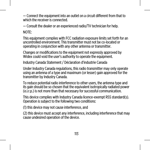 — Connect the equipment into an outlet on a circuit different from that towhich the receiver is connected.— Consult the dealer or an experienced radio/TV technician for help.NOTE:This equipment complies with FCC radiation exposure limits set forth for anuncontrolled environment. This transmitter must not be co-located oroperating in conjunction with any other antenna or transmitter.Changes or modifications to the equipment not expressly approved byWidex could void the user’s authority to operate the equipment.Industry Canada Statement / Déclaration d’industrie CanadaUnder Industry Canada regulations, this radio transmitter may only operateusing an antenna of a type and maximum (or lesser) gain approved for thetransmitter by Industry Canada.To reduce potential radio interference to other users, the antenna type andits gain should be so chosen that the equivalent isotropically radiated power(e.i.r.p.) is not more than that necessary for successful communication.This device complies with Industry Canada licence-exempt RSS standard(s).Operation is subject to the following two conditions:(1) this device may not cause interference, and(2) this device must accept any interference, including interference that maycause undesired operation of the device.113