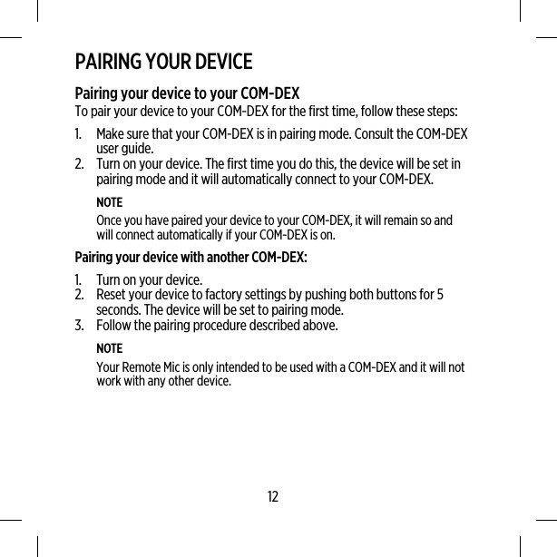 PAIRING YOUR DEVICEPairing your device to your COM-DEXTo pair your device to your COM-DEX for the first time, follow these steps:1. Make sure that your COM-DEX is in pairing mode. Consult the COM-DEXuser guide.2. Turn on your device. The first time you do this, the device will be set inpairing mode and it will automatically connect to your COM-DEX.NOTEOnce you have paired your device to your COM-DEX, it will remain so andwill connect automatically if your COM-DEX is on.Pairing your device with another COM-DEX:1. Turn on your device.2. Reset your device to factory settings by pushing both buttons for 5seconds. The device will be set to pairing mode.3. Follow the pairing procedure described above.NOTEYour Remote Mic is only intended to be used with a COM-DEX and it will notwork with any other device.12