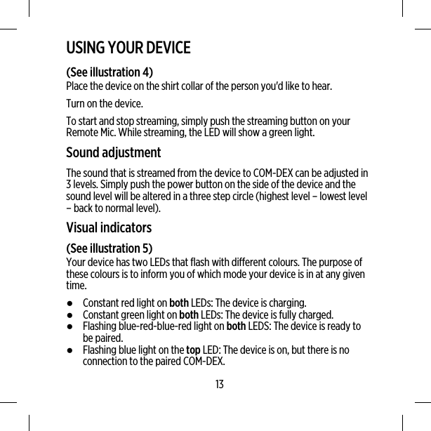 USING YOUR DEVICE(See illustration 4)Place the device on the shirt collar of the person you&apos;d like to hear.Turn on the device.To start and stop streaming, simply push the streaming button on yourRemote Mic. While streaming, the LED will show a green light.Sound adjustmentThe sound that is streamed from the device to COM-DEX can be adjusted in3 levels. Simply push the power button on the side of the device and thesound level will be altered in a three step circle (highest level – lowest level– back to normal level).Visual indicators(See illustration 5)Your device has two LEDs that flash with different colours. The purpose ofthese colours is to inform you of which mode your device is in at any giventime.●Constant red light on both LEDs: The device is charging.●Constant green light on both LEDs: The device is fully charged.●Flashing blue-red-blue-red light on both LEDS: The device is ready tobe paired.●Flashing blue light on the top LED: The device is on, but there is noconnection to the paired COM-DEX.13