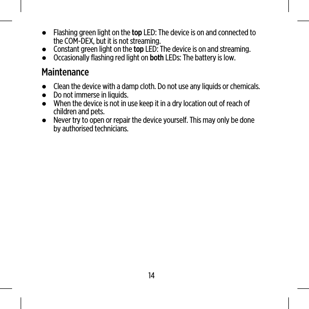 ●Flashing green light on the top LED: The device is on and connected tothe COM-DEX, but it is not streaming.●Constant green light on the top LED: The device is on and streaming.●Occasionally flashing red light on both LEDs: The battery is low.Maintenance●Clean the device with a damp cloth. Do not use any liquids or chemicals.●Do not immerse in liquids.●When the device is not in use keep it in a dry location out of reach ofchildren and pets.●Never try to open or repair the device yourself. This may only be doneby authorised technicians.14