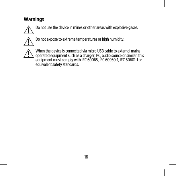 WarningsDo not use the device in mines or other areas with explosive gases.Do not expose to extreme temperatures or high humidity.When the device is connected via micro USB cable to external mains-operated equipment such as a charger, PC, audio source or similar, thisequipment must comply with IEC 60065, IEC 60950-1, IEC 60601-1 orequivalent safety standards.16