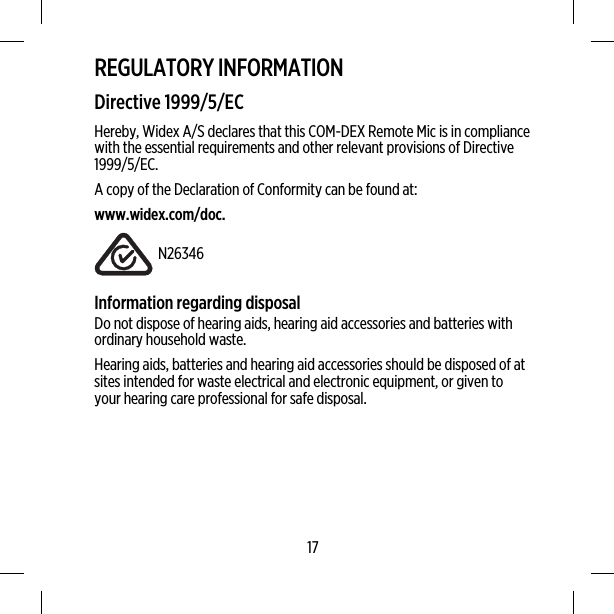 REGULATORY INFORMATIONDirective 1999/5/ECHereby, Widex A/S declares that this COM-DEX Remote Mic is in compliancewith the essential requirements and other relevant provisions of Directive1999/5/EC.A copy of the Declaration of Conformity can be found at:www.widex.com/doc.N26346Information regarding disposalDo not dispose of hearing aids, hearing aid accessories and batteries withordinary household waste.Hearing aids, batteries and hearing aid accessories should be disposed of atsites intended for waste electrical and electronic equipment, or given toyour hearing care professional for safe disposal.17