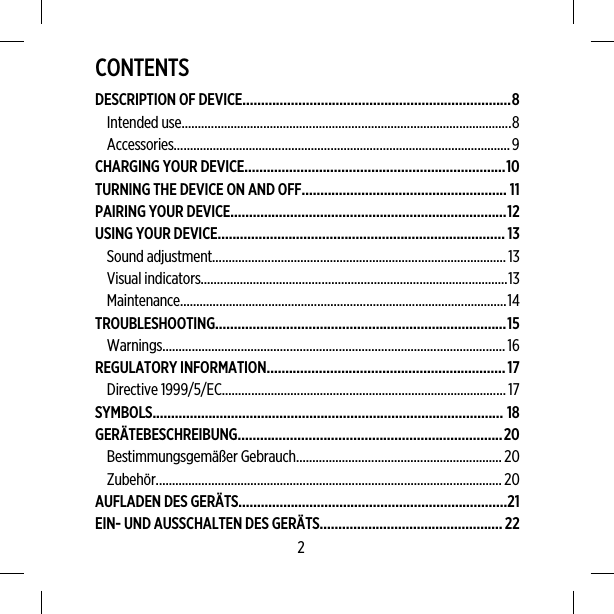 CONTENTSDESCRIPTION OF DEVICE........................................................................8Intended use.....................................................................................................8Accessories.......................................................................................................9CHARGING YOUR DEVICE......................................................................10TURNING THE DEVICE ON AND OFF....................................................... 11PAIRING YOUR DEVICE..........................................................................12USING YOUR DEVICE............................................................................. 13Sound adjustment..........................................................................................13Visual indicators..............................................................................................13Maintenance....................................................................................................14TROUBLESHOOTING..............................................................................15Warnings.........................................................................................................16REGULATORY INFORMATION................................................................17Directive 1999/5/EC.......................................................................................17SYMBOLS.............................................................................................. 18GERÄTEBESCHREIBUNG.......................................................................20Bestimmungsgemäßer Gebrauch...............................................................20Zubehör..........................................................................................................20AUFLADEN DES GERÄTS........................................................................21EIN- UND AUSSCHALTEN DES GERÄTS.................................................222