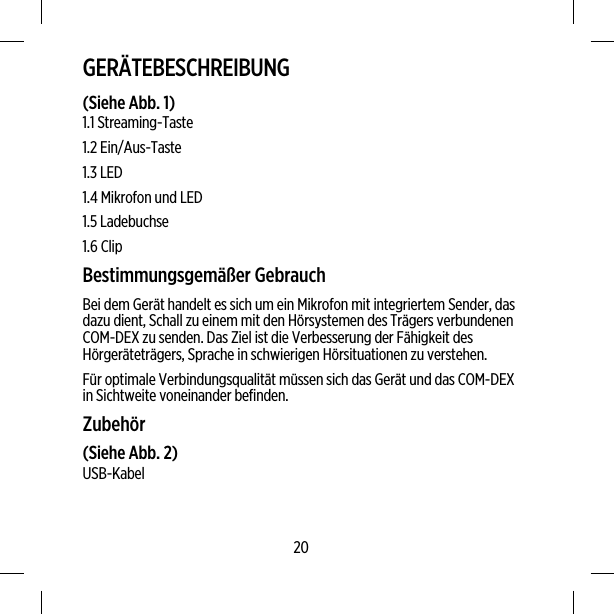 GERÄTEBESCHREIBUNG(Siehe Abb. 1)1.1 Streaming-Taste1.2 Ein/Aus-Taste1.3 LED1.4 Mikrofon und LED1.5 Ladebuchse1.6 ClipBestimmungsgemäßer GebrauchBei dem Gerät handelt es sich um ein Mikrofon mit integriertem Sender, dasdazu dient, Schall zu einem mit den Hörsystemen des Trägers verbundenenCOM-DEX zu senden. Das Ziel ist die Verbesserung der Fähigkeit desHörgeräteträgers, Sprache in schwierigen Hörsituationen zu verstehen.Für optimale Verbindungsqualität müssen sich das Gerät und das COM-DEXin Sichtweite voneinander befinden.Zubehör(Siehe Abb. 2)USB-Kabel20