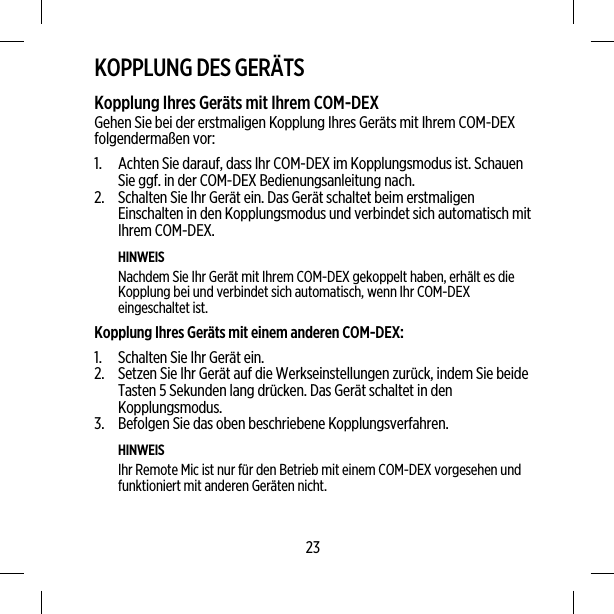 KOPPLUNG DES GERÄTSKopplung Ihres Geräts mit Ihrem COM-DEXGehen Sie bei der erstmaligen Kopplung Ihres Geräts mit Ihrem COM-DEXfolgendermaßen vor:1. Achten Sie darauf, dass Ihr COM-DEX im Kopplungsmodus ist. SchauenSie ggf. in der COM-DEX Bedienungsanleitung nach.2. Schalten Sie Ihr Gerät ein. Das Gerät schaltet beim erstmaligenEinschalten in den Kopplungsmodus und verbindet sich automatisch mitIhrem COM-DEX.HINWEISNachdem Sie Ihr Gerät mit Ihrem COM-DEX gekoppelt haben, erhält es dieKopplung bei und verbindet sich automatisch, wenn Ihr COM-DEXeingeschaltet ist.Kopplung Ihres Geräts mit einem anderen COM-DEX:1. Schalten Sie Ihr Gerät ein.2. Setzen Sie Ihr Gerät auf die Werkseinstellungen zurück, indem Sie beideTasten 5 Sekunden lang drücken. Das Gerät schaltet in denKopplungsmodus.3. Befolgen Sie das oben beschriebene Kopplungsverfahren.HINWEISIhr Remote Mic ist nur für den Betrieb mit einem COM-DEX vorgesehen undfunktioniert mit anderen Geräten nicht.23