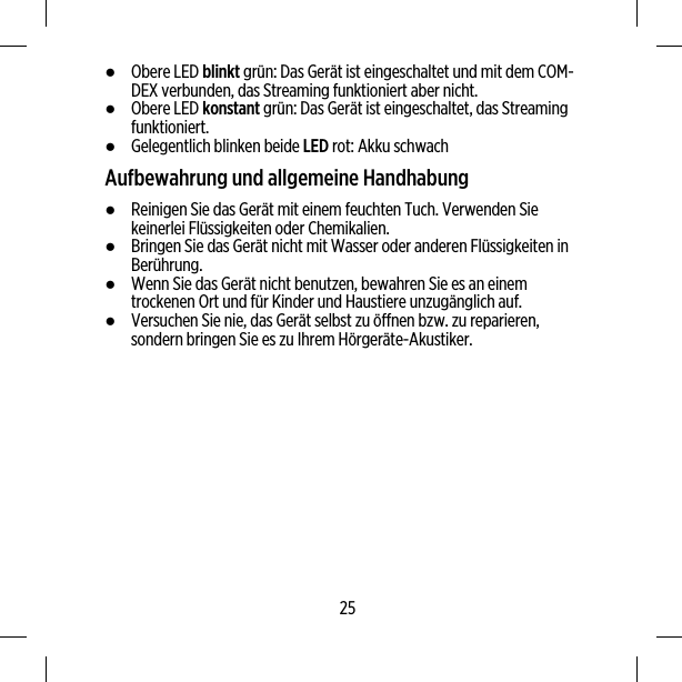 ●Obere LED blinkt grün: Das Gerät ist eingeschaltet und mit dem COM-DEX verbunden, das Streaming funktioniert aber nicht.●Obere LED konstant grün: Das Gerät ist eingeschaltet, das Streamingfunktioniert.●Gelegentlich blinken beide LED rot: Akku schwachAufbewahrung und allgemeine Handhabung●Reinigen Sie das Gerät mit einem feuchten Tuch. Verwenden Siekeinerlei Flüssigkeiten oder Chemikalien.●Bringen Sie das Gerät nicht mit Wasser oder anderen Flüssigkeiten inBerührung.●Wenn Sie das Gerät nicht benutzen, bewahren Sie es an einemtrockenen Ort und für Kinder und Haustiere unzugänglich auf.●Versuchen Sie nie, das Gerät selbst zu öffnen bzw. zu reparieren,sondern bringen Sie es zu Ihrem Hörgeräte-Akustiker.25