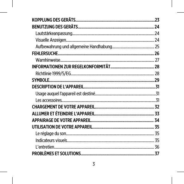 KOPPLUNG DES GERÄTS.......................................................................23BENUTZUNG DES GERÄTS....................................................................24Lautstärkeanpassung....................................................................................24Visuelle Anzeigen..........................................................................................24Aufbewahrung und allgemeine Handhabung........................................... 25FEHLERSUCHE......................................................................................26Warnhinweise................................................................................................ 27INFORMATIONEN ZUR REGELKONFORMITÄT.......................................28Richtlinie 1999/5/EG..................................................................................... 28SYMBOLE..............................................................................................29DESCRIPTION DE L&apos;APPAREIL................................................................31Usage auquel l&apos;appareil est destiné..............................................................31Les accessoires................................................................................................31CHARGEMENT DE VOTRE APPAREIL.....................................................32ALLUMER ET ÉTEINDRE L&apos;APPAREIL.....................................................33APPAIRAGE DE VOTRE APPAREIL........................................................ 34UTILISATION DE VOTRE APPAREIL....................................................... 35Le réglage du son.......................................................................................... 35Indicateurs visuels.........................................................................................35L’entretien...................................................................................................... 36PROBLÈMES ET SOLUTIONS..................................................................373