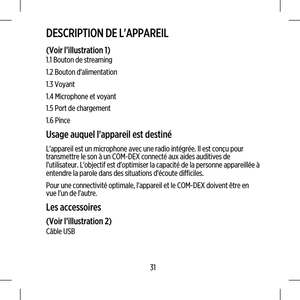 DESCRIPTION DE L&apos;APPAREIL(Voir l’illustration 1)1.1 Bouton de streaming1.2 Bouton d&apos;alimentation1.3 Voyant1.4 Microphone et voyant1.5 Port de chargement1.6 PinceUsage auquel l&apos;appareil est destinéL&apos;appareil est un microphone avec une radio intégrée. Il est conçu pourtransmettre le son à un COM-DEX connecté aux aides auditives del&apos;utilisateur. L&apos;objectif est d&apos;optimiser la capacité de la personne appareillée àentendre la parole dans des situations d&apos;écoute difficiles.Pour une connectivité optimale, l&apos;appareil et le COM-DEX doivent être envue l&apos;un de l&apos;autre.Les accessoires(Voir l’illustration 2)Câble USB31