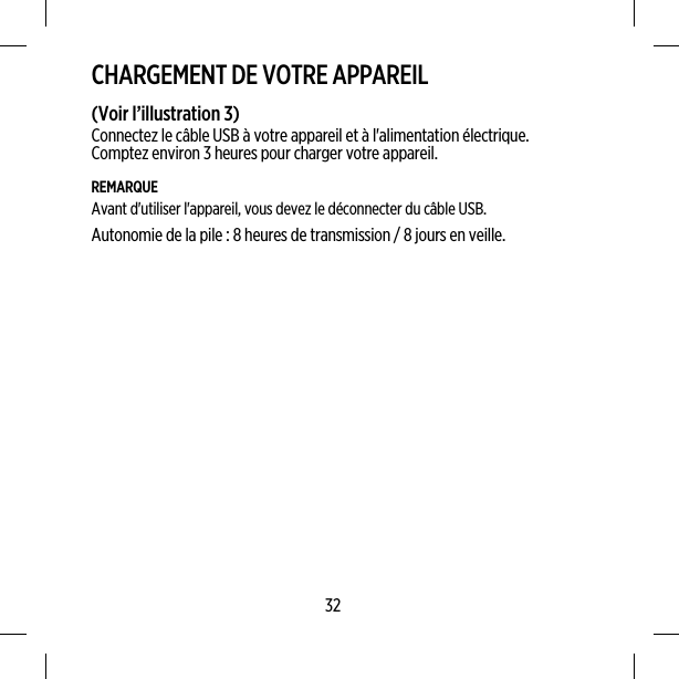 CHARGEMENT DE VOTRE APPAREIL(Voir l’illustration 3)Connectez le câble USB à votre appareil et à l&apos;alimentation électrique.Comptez environ 3 heures pour charger votre appareil.REMARQUEAvant d&apos;utiliser l&apos;appareil, vous devez le déconnecter du câble USB.Autonomie de la pile : 8 heures de transmission / 8 jours en veille.32