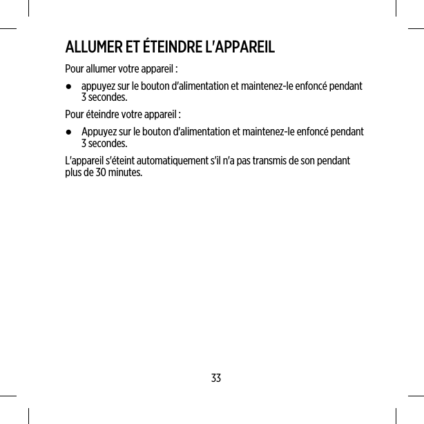 ALLUMER ET ÉTEINDRE L&apos;APPAREILPour allumer votre appareil :●appuyez sur le bouton d&apos;alimentation et maintenez-le enfoncé pendant3 secondes.Pour éteindre votre appareil :●Appuyez sur le bouton d&apos;alimentation et maintenez-le enfoncé pendant3 secondes.L&apos;appareil s&apos;éteint automatiquement s&apos;il n&apos;a pas transmis de son pendantplus de 30 minutes.33