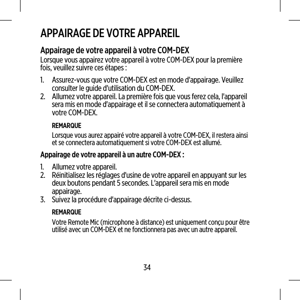 APPAIRAGE DE VOTRE APPAREILAppairage de votre appareil à votre COM-DEXLorsque vous appairez votre appareil à votre COM-DEX pour la premièrefois, veuillez suivre ces étapes :1. Assurez-vous que votre COM-DEX est en mode d&apos;appairage. Veuillezconsulter le guide d&apos;utilisation du COM-DEX.2. Allumez votre appareil. La première fois que vous ferez cela, l&apos;appareilsera mis en mode d&apos;appairage et il se connectera automatiquement àvotre COM-DEX.REMARQUELorsque vous aurez appairé votre appareil à votre COM-DEX, il restera ainsiet se connectera automatiquement si votre COM-DEX est allumé.Appairage de votre appareil à un autre COM-DEX :1. Allumez votre appareil.2. Réinitialisez les réglages d&apos;usine de votre appareil en appuyant sur lesdeux boutons pendant 5 secondes. L&apos;appareil sera mis en modeappairage.3. Suivez la procédure d&apos;appairage décrite ci-dessus.REMARQUEVotre Remote Mic (microphone à distance) est uniquement conçu pour êtreutilisé avec un COM-DEX et ne fonctionnera pas avec un autre appareil.34