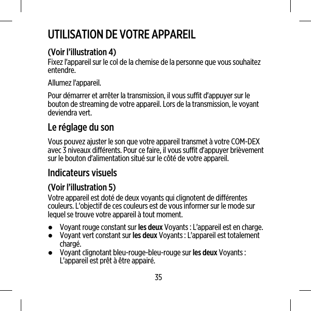 UTILISATION DE VOTRE APPAREIL(Voir l’illustration 4)Fixez l&apos;appareil sur le col de la chemise de la personne que vous souhaitezentendre.Allumez l&apos;appareil.Pour démarrer et arrêter la transmission, il vous suffit d&apos;appuyer sur lebouton de streaming de votre appareil. Lors de la transmission, le voyantdeviendra vert.Le réglage du sonVous pouvez ajuster le son que votre appareil transmet à votre COM-DEXavec 3 niveaux différents. Pour ce faire, il vous suffit d&apos;appuyer brièvementsur le bouton d&apos;alimentation situé sur le côté de votre appareil.Indicateurs visuels(Voir l’illustration 5)Votre appareil est doté de deux voyants qui clignotent de différentescouleurs. L&apos;objectif de ces couleurs est de vous informer sur le mode surlequel se trouve votre appareil à tout moment.●Voyant rouge constant sur les deux Voyants : L&apos;appareil est en charge.●Voyant vert constant sur les deux Voyants : L&apos;appareil est totalementchargé.●Voyant clignotant bleu-rouge-bleu-rouge sur les deux Voyants :L&apos;appareil est prêt à être appairé.35