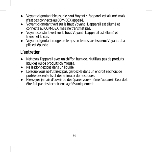 ●Voyant clignotant bleu sur le haut Voyant : L&apos;appareil est allumé, maisn&apos;est pas connecté au COM-DEX appairé.●Voyant clignotant vert sur le haut Voyant : L&apos;appareil est allumé etconnecté au COM-DEX, mais ne transmet pas.●Voyant constant vert sur le haut Voyant : L&apos;appareil est allumé ettransmet le son.●Voyant clignotant rouge de temps en temps sur les deux Voyants : Lapile est épuisée.L’entretien●Nettoyez l’appareil avec un chiffon humide. N&apos;utilisez pas de produitsliquides ou de produits chimiques.●Ne le plongez pas dans un liquide.●Lorsque vous ne l&apos;utilisez pas, gardez-le dans un endroit sec hors deportée des enfants et des animaux domestiques.●N&apos;essayez jamais d&apos;ouvrir ou de réparer vous-même l&apos;appareil. Cela doitêtre fait par des techniciens agréés uniquement.36