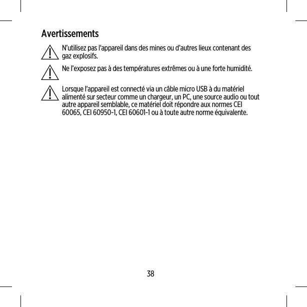 AvertissementsN’utilisez pas l&apos;appareil dans des mines ou d’autres lieux contenant desgaz explosifs.Ne l’exposez pas à des températures extrêmes ou à une forte humidité.Lorsque l&apos;appareil est connecté via un câble micro USB à du matérielalimenté sur secteur comme un chargeur, un PC, une source audio ou toutautre appareil semblable, ce matériel doit répondre aux normes CEI60065, CEI 60950-1, CEI 60601-1 ou à toute autre norme équivalente.38