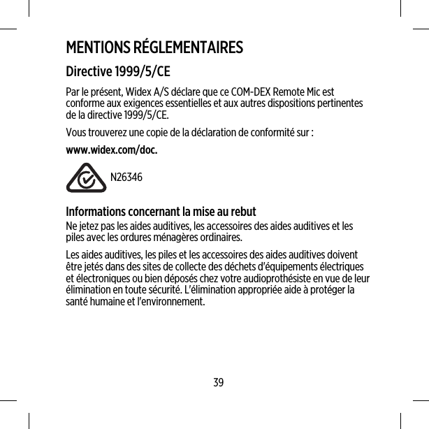 MENTIONS RÉGLEMENTAIRESDirective 1999/5/CEPar le présent, Widex A/S déclare que ce COM-DEX Remote Mic estconforme aux exigences essentielles et aux autres dispositions pertinentesde la directive 1999/5/CE.Vous trouverez une copie de la déclaration de conformité sur :www.widex.com/doc.N26346Informations concernant la mise au rebutNe jetez pas les aides auditives, les accessoires des aides auditives et lespiles avec les ordures ménagères ordinaires.Les aides auditives, les piles et les accessoires des aides auditives doiventêtre jetés dans des sites de collecte des déchets d&apos;équipements électriqueset électroniques ou bien déposés chez votre audioprothésiste en vue de leurélimination en toute sécurité. L&apos;élimination appropriée aide à protéger lasanté humaine et l&apos;environnement.39