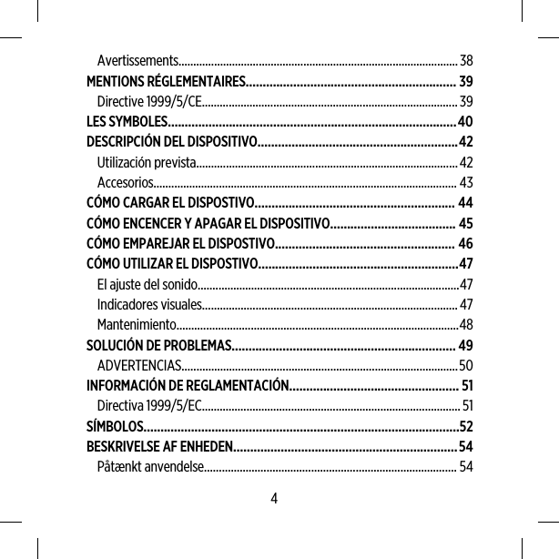 Avertissements..............................................................................................38MENTIONS RÉGLEMENTAIRES.............................................................. 39Directive 1999/5/CE......................................................................................39LES SYMBOLES.....................................................................................40DESCRIPCIÓN DEL DISPOSITIVO...........................................................42Utilización prevista........................................................................................42Accesorios...................................................................................................... 43CÓMO CARGAR EL DISPOSTIVO........................................................... 44CÓMO ENCENCER Y APAGAR EL DISPOSITIVO..................................... 45CÓMO EMPAREJAR EL DISPOSTIVO..................................................... 46CÓMO UTILIZAR EL DISPOSTIVO...........................................................47El ajuste del sonido........................................................................................47Indicadores visuales......................................................................................47Mantenimiento...............................................................................................48SOLUCIÓN DE PROBLEMAS.................................................................. 49ADVERTENCIAS.............................................................................................50INFORMACIÓN DE REGLAMENTACIÓN.................................................. 51Directiva 1999/5/EC.......................................................................................51SÍMBOLOS.............................................................................................52BESKRIVELSE AF ENHEDEN..................................................................54Påtænkt anvendelse..................................................................................... 544
