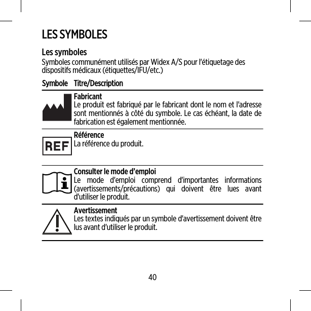 LES SYMBOLESLes symbolesSymboles communément utilisés par Widex A/S pour l&apos;étiquetage desdispositifs médicaux (étiquettes/IFU/etc.)Symbole Titre/DescriptionFabricantLe produit est fabriqué par le fabricant dont le nom et l&apos;adressesont mentionnés à côté du symbole. Le cas échéant, la date defabrication est également mentionnée.RéférenceLa référence du produit.Consulter le mode d’emploiLe mode d&apos;emploi comprend d&apos;importantes informations(avertissements/précautions) qui doivent être lues avantd&apos;utiliser le produit.AvertissementLes textes indiqués par un symbole d&apos;avertissement doivent êtrelus avant d&apos;utiliser le produit.40