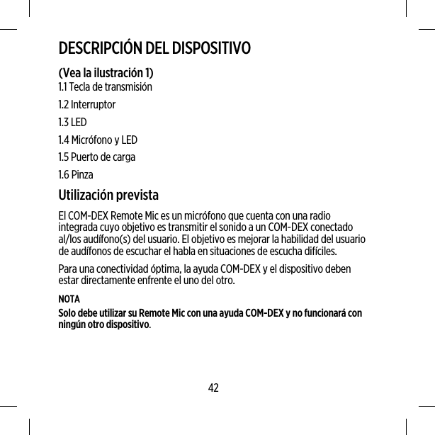 DESCRIPCIÓN DEL DISPOSITIVO(Vea la ilustración 1)1.1 Tecla de transmisión1.2 Interruptor1.3 LED1.4 Micrófono y LED1.5 Puerto de carga1.6 PinzaUtilización previstaEl COM-DEX Remote Mic es un micrófono que cuenta con una radiointegrada cuyo objetivo es transmitir el sonido a un COM-DEX conectadoal/los audífono(s) del usuario. El objetivo es mejorar la habilidad del usuariode audífonos de escuchar el habla en situaciones de escucha difíciles.Para una conectividad óptima, la ayuda COM-DEX y el dispositivo debenestar directamente enfrente el uno del otro.NOTASolo debe utilizar su Remote Mic con una ayuda COM-DEX y no funcionará conningún otro dispositivo.42