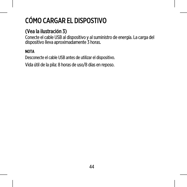 CÓMO CARGAR EL DISPOSTIVO(Vea la ilustración 3)Conecte el cable USB al dispositivo y al suministro de energía. La carga deldispositivo lleva aproximadamente 3 horas.NOTADesconecte el cable USB antes de utilizar el dispositivo.Vida útil de la pila: 8 horas de uso/8 días en reposo.44