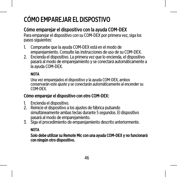 CÓMO EMPAREJAR EL DISPOSTIVOCómo emparejar el dispositivo con la ayuda COM-DEXPara emparejar el dispositivo con su COM-DEX por primera vez, siga lospasos siguientes:1. Compruebe que la ayuda COM-DEX está en el modo deemparejamiento. Consulte las instrucciones de uso de su COM-DEX.2. Encienda el dispositivo. La primera vez que lo encienda, el dispositivopasará al modo de emparejamiento y se conectará automáticamente ala ayuda COM-DEX.NOTAUna vez emparejados el dispositivo y la ayuda COM-DEX, ambosconservarán este ajuste y se conectarán automáticamente al encender suCOM-DEX.Cómo emparejar el dispositivo con otro COM-DEX:1. Encienda el dispositivo.2. Reinicie el dispositivo a los ajustes de fábrica pulsandosimultáneamente ambas teclas durante 5 segundos. El dispositivopasará al modo de emparejamiento.3. Siga el procedimiento de emparejamiento descrito anteriormente.NOTASolo debe utilizar su Remote Mic con una ayuda COM-DEX y no funcionarácon ningún otro dispositivo.46