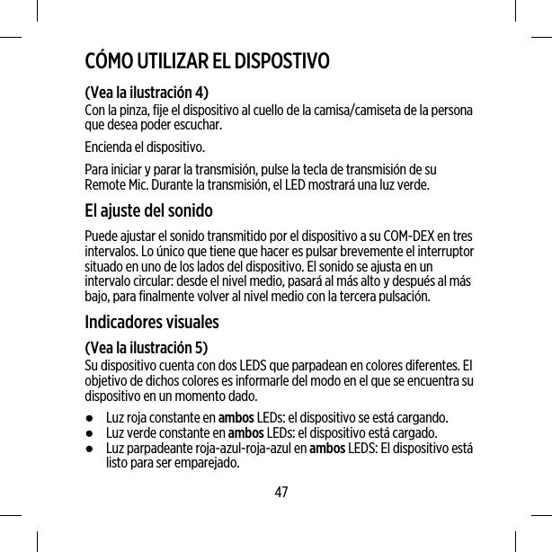 CÓMO UTILIZAR EL DISPOSTIVO(Vea la ilustración 4)Con la pinza, fije el dispositivo al cuello de la camisa/camiseta de la personaque desea poder escuchar.Encienda el dispositivo.Para iniciar y parar la transmisión, pulse la tecla de transmisión de suRemote Mic. Durante la transmisión, el LED mostrará una luz verde.El ajuste del sonidoPuede ajustar el sonido transmitido por el dispositivo a su COM-DEX en tresintervalos. Lo único que tiene que hacer es pulsar brevemente el interruptorsituado en uno de los lados del dispositivo. El sonido se ajusta en unintervalo circular: desde el nivel medio, pasará al más alto y después al másbajo, para finalmente volver al nivel medio con la tercera pulsación.Indicadores visuales(Vea la ilustración 5)Su dispositivo cuenta con dos LEDS que parpadean en colores diferentes. Elobjetivo de dichos colores es informarle del modo en el que se encuentra sudispositivo en un momento dado.●Luz roja constante en ambos LEDs: el dispositivo se está cargando.●Luz verde constante en ambos LEDs: el dispositivo está cargado.●Luz parpadeante roja-azul-roja-azul en ambos LEDS: El dispositivo estálisto para ser emparejado.47