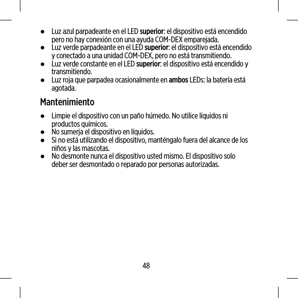 ●Luz azul parpadeante en el LED superior: el dispositivo está encendidopero no hay conexión con una ayuda COM-DEX emparejada.●Luz verde parpadeante en el LED superior: el dispositivo está encendidoy conectado a una unidad COM-DEX, pero no está transmitiendo.●Luz verde constante en el LED superior: el dispositivo está encendido ytransmitiendo.●Luz roja que parpadea ocasionalmente en ambos LEDs: la batería estáagotada.Mantenimiento●Limpie el dispositivo con un paño húmedo. No utilice líquidos niproductos químicos.●No sumerja el dispositivo en líquidos.●Si no está utilizando el dispositivo, manténgalo fuera del alcance de losniños y las mascotas.●No desmonte nunca el dispositivo usted mismo. El dispositivo solodeber ser desmontado o reparado por personas autorizadas.48