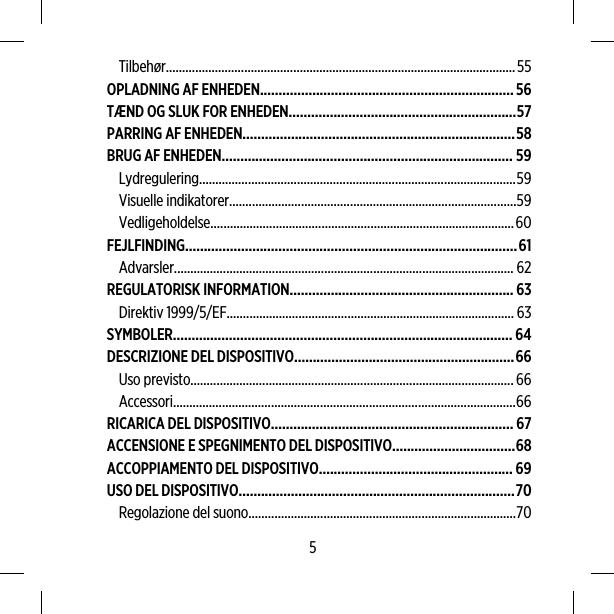 Tilbehør...........................................................................................................55OPLADNING AF ENHEDEN....................................................................56TÆND OG SLUK FOR ENHEDEN.............................................................57PARRING AF ENHEDEN.........................................................................58BRUG AF ENHEDEN.............................................................................. 59Lydregulering.................................................................................................59Visuelle indikatorer........................................................................................59Vedligeholdelse.............................................................................................60FEJLFINDING.........................................................................................61Advarsler........................................................................................................ 62REGULATORISK INFORMATION............................................................ 63Direktiv 1999/5/EF........................................................................................ 63SYMBOLER........................................................................................... 64DESCRIZIONE DEL DISPOSITIVO...........................................................66Uso previsto...................................................................................................66Accessori.........................................................................................................66RICARICA DEL DISPOSITIVO................................................................. 67ACCENSIONE E SPEGNIMENTO DEL DISPOSITIVO.................................68ACCOPPIAMENTO DEL DISPOSITIVO.................................................... 69USO DEL DISPOSITIVO..........................................................................70Regolazione del suono..................................................................................705