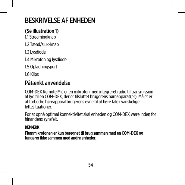 BESKRIVELSE AF ENHEDEN(Se illustration 1)1.1 Streamingknap1.2 Tænd/sluk-knap1.3 Lysdiode1.4 Mikrofon og lysdiode1.5 Opladningsport1.6 KlipsPåtænkt anvendelseCOM-DEX Remote Mic er en mikrofon med integreret radio til transmissionaf lyd til en COM-DEX, der er tilsluttet brugerens høreapparat(er). Målet erat forbedre høreapparatbrugerens evne til at høre tale i vanskeligelyttesituationer.For at opnå optimal konnektivitet skal enheden og COM-DEX være inden forhinandens synsfelt.BEMÆRKFjernmikrofonen er kun beregnet til brug sammen med en COM-DEX ogfungerer ikke sammen med andre enheder.54