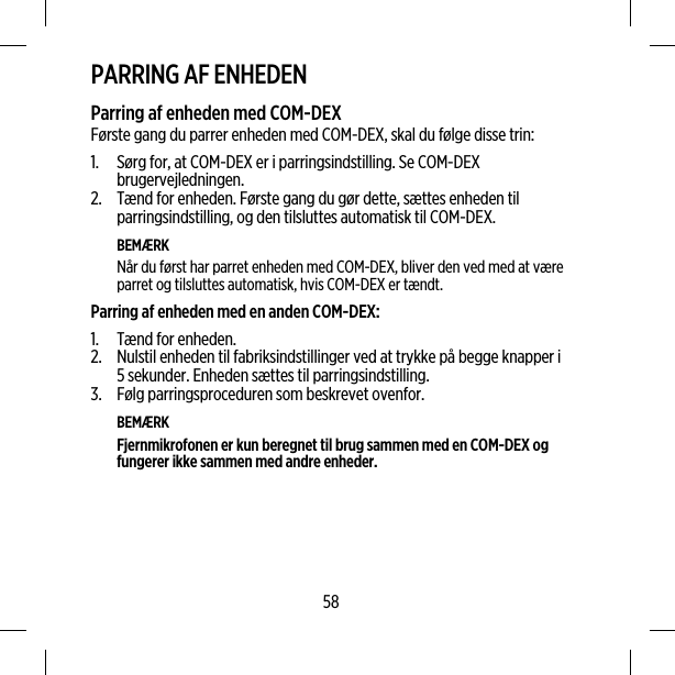 PARRING AF ENHEDENParring af enheden med COM-DEXFørste gang du parrer enheden med COM-DEX, skal du følge disse trin:1. Sørg for, at COM-DEX er i parringsindstilling. Se COM-DEXbrugervejledningen.2. Tænd for enheden. Første gang du gør dette, sættes enheden tilparringsindstilling, og den tilsluttes automatisk til COM-DEX.BEMÆRKNår du først har parret enheden med COM-DEX, bliver den ved med at væreparret og tilsluttes automatisk, hvis COM-DEX er tændt.Parring af enheden med en anden COM-DEX:1. Tænd for enheden.2. Nulstil enheden til fabriksindstillinger ved at trykke på begge knapper i5 sekunder. Enheden sættes til parringsindstilling.3. Følg parringsproceduren som beskrevet ovenfor.BEMÆRKFjernmikrofonen er kun beregnet til brug sammen med en COM-DEX ogfungerer ikke sammen med andre enheder.58