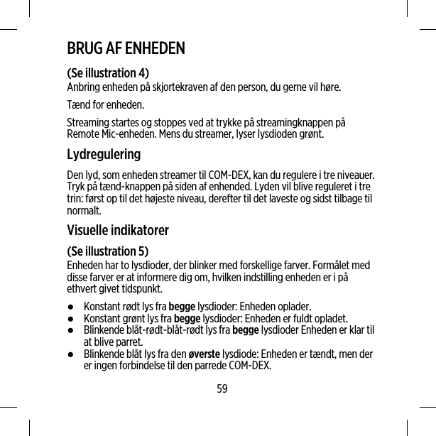 BRUG AF ENHEDEN(Se illustration 4)Anbring enheden på skjortekraven af den person, du gerne vil høre.Tænd for enheden.Streaming startes og stoppes ved at trykke på streamingknappen påRemote Mic-enheden. Mens du streamer, lyser lysdioden grønt.LydreguleringDen lyd, som enheden streamer til COM-DEX, kan du regulere i tre niveauer.Tryk på tænd-knappen på siden af enhended. Lyden vil blive reguleret i tretrin: først op til det højeste niveau, derefter til det laveste og sidst tilbage tilnormalt.Visuelle indikatorer(Se illustration 5)Enheden har to lysdioder, der blinker med forskellige farver. Formålet meddisse farver er at informere dig om, hvilken indstilling enheden er i påethvert givet tidspunkt.●Konstant rødt lys fra begge lysdioder: Enheden oplader.●Konstant grønt lys fra begge lysdioder: Enheden er fuldt opladet.●Blinkende blåt-rødt-blåt-rødt lys fra begge lysdioder Enheden er klar tilat blive parret.●Blinkende blåt lys fra den øverste lysdiode: Enheden er tændt, men derer ingen forbindelse til den parrede COM-DEX.59