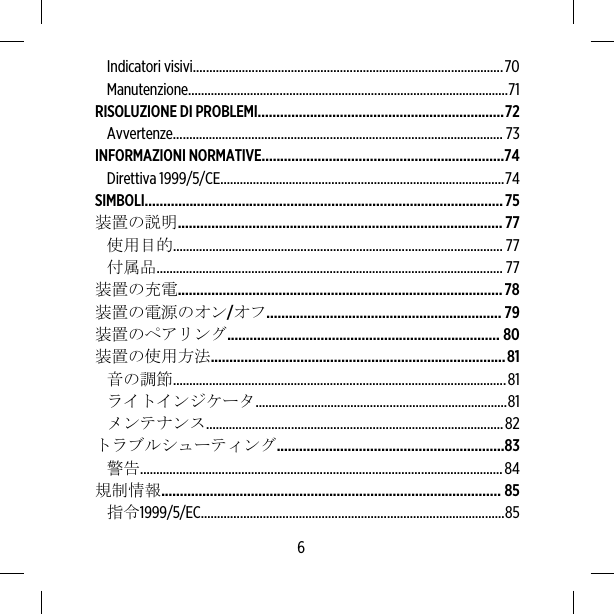 Indicatori visivi...............................................................................................70Manutenzione..................................................................................................71RISOLUZIONE DI PROBLEMI..................................................................72Avvertenze..................................................................................................... 73INFORMAZIONI NORMATIVE.................................................................74Direttiva 1999/5/CE.......................................................................................74SIMBOLI................................................................................................75装置の説明....................................................................................... 77使用目的..................................................................................................... 77付属品.......................................................................................................... 77装置の充電.......................................................................................78装置の電源のオン/オフ............................................................... 79装置のペアリング......................................................................... 80装置の使用方法...............................................................................81音の調節......................................................................................................81ライトインジケータ.............................................................................81メンテナンス...........................................................................................82トラブルシューティング.............................................................83警告...............................................................................................................84規制情報........................................................................................... 85指令1999/5/EC.............................................................................................856