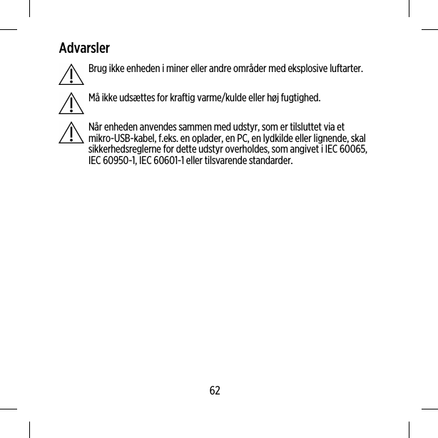 AdvarslerBrug ikke enheden i miner eller andre områder med eksplosive luftarter.Må ikke udsættes for kraftig varme/kulde eller høj fugtighed.Når enheden anvendes sammen med udstyr, som er tilsluttet via etmikro-USB-kabel, f.eks. en oplader, en PC, en lydkilde eller lignende, skalsikkerhedsreglerne for dette udstyr overholdes, som angivet i IEC 60065,IEC 60950-1, IEC 60601-1 eller tilsvarende standarder.62