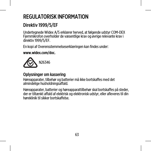 REGULATORISK INFORMATIONDirektiv 1999/5/EFUndertegnede Widex A/S erklærer herved, at følgende udstyr COM-DEXFjernmikrofon overholder de væsentlige krav og øvrige relevante krav idirektiv 1999/5/EF.En kopi af Overensstemmelseserklæringen kan findes under:www.widex.com/doc.N26346Oplysninger om kasseringHøreapparater, tilbehør og batterier må ikke bortskaffes med detalmindelige husholdningsaffald.Høreapparater, batterier og høreapparattilbehør skal bortskaffes på steder,der er tiltænkt affald af elektrisk og elektronisk udstyr, eller afleveres til dinhøreklinik til sikker bortskaffelse.63