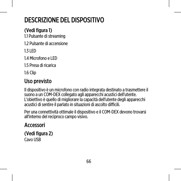 DESCRIZIONE DEL DISPOSITIVO(Vedi figura 1)1.1 Pulsante di streaming1.2 Pulsante di accensione1.3 LED1.4 Microfono e LED1.5 Presa di ricarica1.6 ClipUso previstoIl dispositivo è un microfono con radio integrata destinato a trasmettere ilsuono a un COM-DEX collegato agli apparecchi acustici dell&apos;utente.L&apos;obiettivo è quello di migliorare la capacità dell&apos;utente degli apparecchiacustici di sentire il parlato in situazioni di ascolto difficili.Per una connettività ottimale il dispositivo e il COM-DEX devono trovarsiall&apos;interno del reciproco campo visivo.Accessori(Vedi figura 2)Cavo USB66