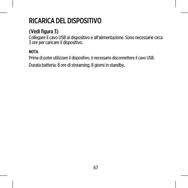 RICARICA DEL DISPOSITIVO(Vedi figura 3)Collegare il cavo USB al dispositivo e all&apos;alimentazione. Sono necessarie circa3 ore per caricare il dispositivo.NOTAPrima di poter utilizzare il dispositivo, è necessario disconnettere il cavo USB.Durata batteria: 8 ore di streaming, 8 giorni in standby.67