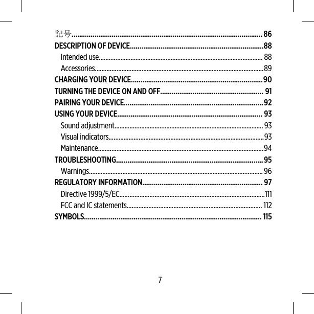 記号....................................................................................................86DESCRIPTION OF DEVICE......................................................................88Intended use.................................................................................................. 88Accessories.....................................................................................................89CHARGING YOUR DEVICE.....................................................................90TURNING THE DEVICE ON AND OFF...................................................... 91PAIRING YOUR DEVICE.........................................................................92USING YOUR DEVICE............................................................................ 93Sound adjustment.........................................................................................93Visual indicators.............................................................................................93Maintenance...................................................................................................94TROUBLESHOOTING.............................................................................95Warnings........................................................................................................96REGULATORY INFORMATION............................................................... 97Directive 1999/5/EC.......................................................................................111FCC and IC statements................................................................................. 112SYMBOLS............................................................................................. 1157