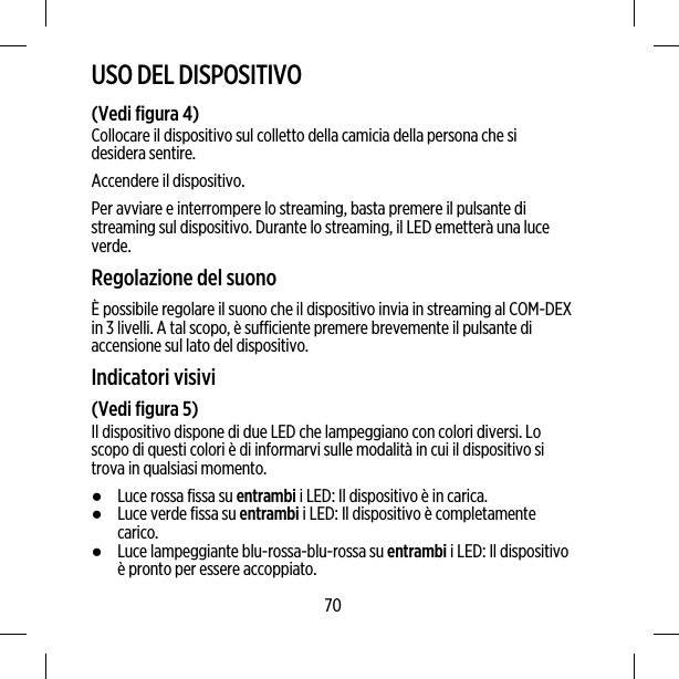 USO DEL DISPOSITIVO(Vedi figura 4)Collocare il dispositivo sul colletto della camicia della persona che sidesidera sentire.Accendere il dispositivo.Per avviare e interrompere lo streaming, basta premere il pulsante distreaming sul dispositivo. Durante lo streaming, il LED emetterà una luceverde.Regolazione del suonoÈ possibile regolare il suono che il dispositivo invia in streaming al COM-DEXin 3 livelli. A tal scopo, è sufficiente premere brevemente il pulsante diaccensione sul lato del dispositivo.Indicatori visivi(Vedi figura 5)Il dispositivo dispone di due LED che lampeggiano con colori diversi. Loscopo di questi colori è di informarvi sulle modalità in cui il dispositivo sitrova in qualsiasi momento.●Luce rossa fissa su entrambi i LED: Il dispositivo è in carica.●Luce verde fissa su entrambi i LED: Il dispositivo è completamentecarico.●Luce lampeggiante blu-rossa-blu-rossa su entrambi i LED: Il dispositivoè pronto per essere accoppiato.70