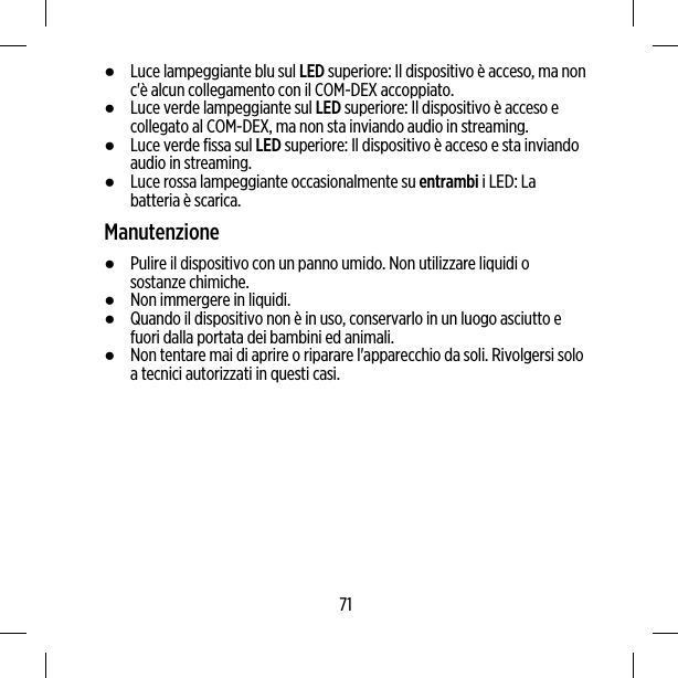 ●Luce lampeggiante blu sul LED superiore: Il dispositivo è acceso, ma nonc&apos;è alcun collegamento con il COM-DEX accoppiato.●Luce verde lampeggiante sul LED superiore: Il dispositivo è acceso ecollegato al COM-DEX, ma non sta inviando audio in streaming.●Luce verde fissa sul LED superiore: Il dispositivo è acceso e sta inviandoaudio in streaming.●Luce rossa lampeggiante occasionalmente su entrambi i LED: Labatteria è scarica.Manutenzione●Pulire il dispositivo con un panno umido. Non utilizzare liquidi osostanze chimiche.●Non immergere in liquidi.●Quando il dispositivo non è in uso, conservarlo in un luogo asciutto efuori dalla portata dei bambini ed animali.●Non tentare mai di aprire o riparare l&apos;apparecchio da soli. Rivolgersi soloa tecnici autorizzati in questi casi.71