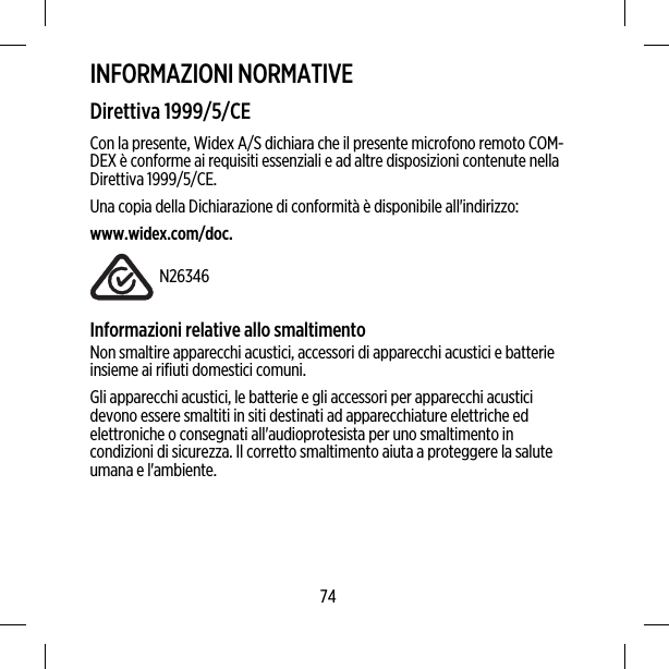 INFORMAZIONI NORMATIVEDirettiva 1999/5/CECon la presente, Widex A/S dichiara che il presente microfono remoto COM-DEX è conforme ai requisiti essenziali e ad altre disposizioni contenute nellaDirettiva 1999/5/CE.Una copia della Dichiarazione di conformità è disponibile all&apos;indirizzo:www.widex.com/doc.N26346Informazioni relative allo smaltimentoNon smaltire apparecchi acustici, accessori di apparecchi acustici e batterieinsieme ai rifiuti domestici comuni.Gli apparecchi acustici, le batterie e gli accessori per apparecchi acusticidevono essere smaltiti in siti destinati ad apparecchiature elettriche edelettroniche o consegnati all&apos;audioprotesista per uno smaltimento incondizioni di sicurezza. Il corretto smaltimento aiuta a proteggere la saluteumana e l&apos;ambiente.74