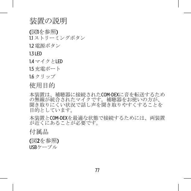 装置の説明(図1を参照)1.1 ストリーミングボタン1.2 電源ボタン1.3 LED1.4 マイクとLED1.5 充電ポート1.6 クリップ使用目的本装置は、補聴器に接続されたCOM-DEXに音を転送するための無線が統合されたマイクです。補聴器をお使いの方が、聞き取りにくい状況で話し声を聞き取りやすくすることを目的としています。本装置とCOM-DEXを最適な状態で接続するためには、両装置が近くにあることが必要です。付属品(図2を参照)USBケーブル77