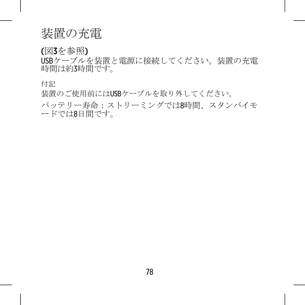 装置の充電(図3を参照)USBケーブルを装置と電源に接続してください。装置の充電時間は約3時間です。付記装置のご使用前にはUSBケーブルを取り外してください。バッテリー寿命：ストリーミングでは8時間、スタンバイモードでは8日間です。78