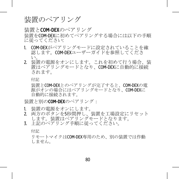 装置のペアリング装置とCOM-DEXのペアリング装置をCOM-DEXに初めてペアリングする場合には以下の手順に従ってください:1. COM-DEXがペアリングモードに設定されていることを確認します。COM-DEXユーザーガイドを参照してください。2. 装置の電源をオンにします。これを初めて行う場合、装置はペアリングモードとなり、COM-DEXに自動的に接続されます。付記装置とCOM-DEXとのペアリングが完了すると、COM-DEXの電源がオンの場合にはペアリングモードとなり、COM-DEXに自動的に接続されます。装置と別のCOM-DEXのペアリング：1. 装置の電源をオンにします。2. 両方のボタンを5秒間押し、装置を工場設定にリセットします。装置はペアリングモードとなります。3. 上記のペアリング手順に従ってください。付記リモートマイクはCOM-DEX専用のため、別の装置では作動しません。80