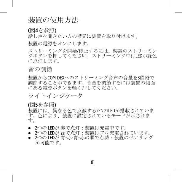 装置の使用方法(図4を参照)話し声を聞きたい方の襟元に装置を取り付けます。装置の電源をオンにします。ストリーミングを開始/停止するには、装置のストリーミングボタンを押してください。ストリーミング中はLEDが緑色に点灯します。音の調節装置からCOM-DEXへのストリーミング音声の音量を3段階で調節することができます。音量を調節するには装置の側面にある電源ボタンを軽く押してください。ライトインジケータ(図5を参照)装置には、異なる色で点滅する2つのLEDが搭載されています。色により、装置に設定されているモードが示されます。●2つの LEDが 赤で点灯：装置は充電中です。●2つの LEDが 緑で点灯：装置はフル充電されています。●2つの LEDが 青-赤-青-赤の順で点滅：装置のペアリングが可能です。81