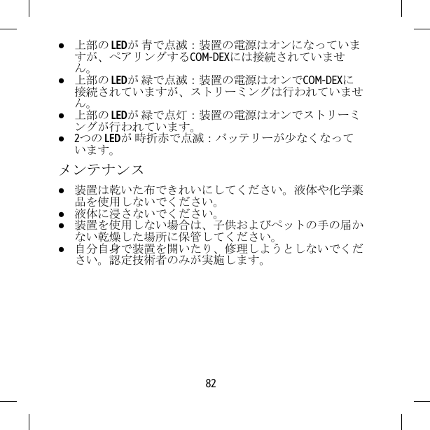 ●上部の LEDが 青で点滅：装置の電源はオンになっていますが、ペアリングするCOM-DEXには接続されていません。●上部の LEDが 緑で点滅：装置の電源はオンでCOM-DEXに接続されていますが、ストリーミングは行われていません。●上部の LEDが 緑で点灯：装置の電源はオンでストリーミングが行われています。●2つの LEDが 時折赤で点滅：バッテリーが少なくなっています。メンテナンス●装置は乾いた布できれいにしてください。液体や化学薬品を使用しないでください。●液体に浸さないでください。●装置を使用しない場合は、子供およびペットの手の届かない乾燥した場所に保管してください。●自分自身で装置を開いたり、修理しようとしないでください。認定技術者のみが実施します。82